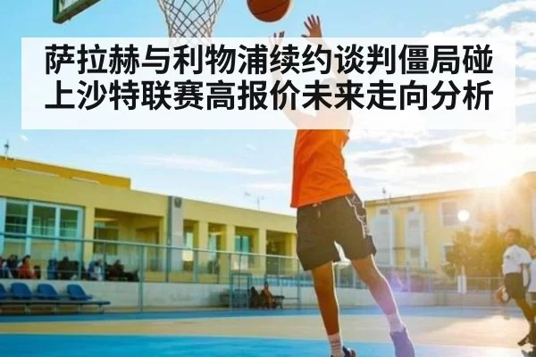 萨拉赫与利物浦续约谈判僵局碰上沙特联赛高报价未来走向分析